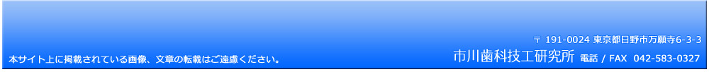 市川歯科技工研究所　〒 191-0024 東京都日野市万願寺6-3-3　TEL＆FAX　042-583-0327
